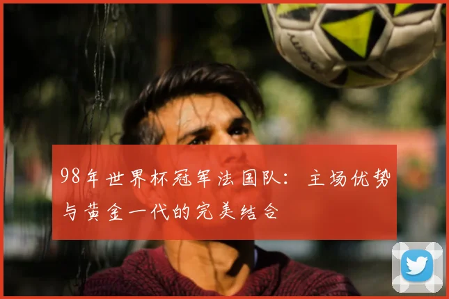 98年世界杯冠军法国队：主场优势与黄金一代的完美结合