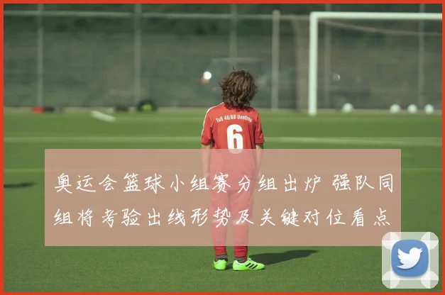 奥运会篮球小组赛分组出炉 强队同组将考验出线形势及关键对位看点