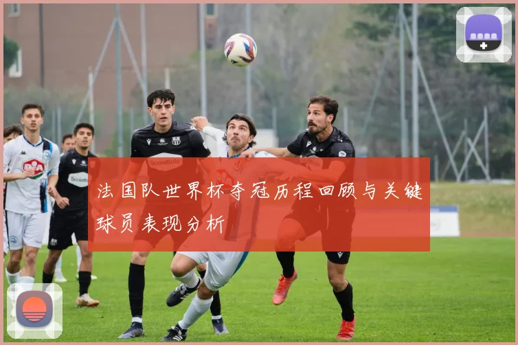 法国队世界杯夺冠历程回顾与关键球员表现分析