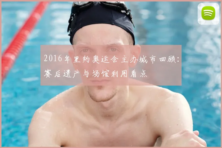 2016年里约奥运会主办城市回顾：赛后遗产与场馆利用看点