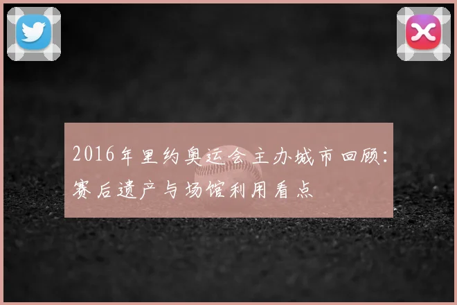 2016年里约奥运会主办城市回顾：赛后遗产与场馆利用看点