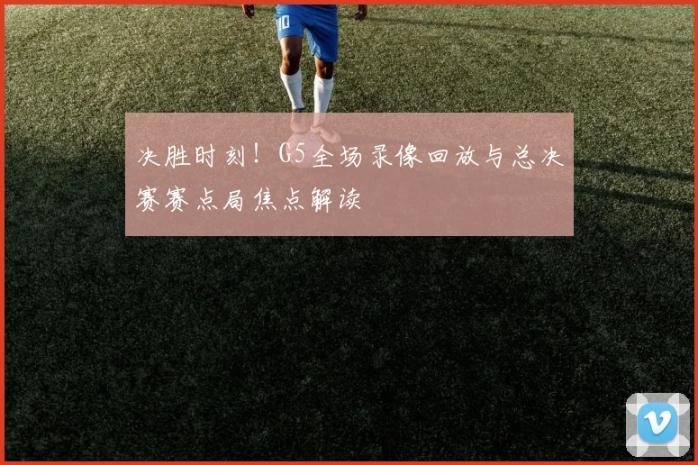 决胜时刻！G5全场录像回放与总决赛赛点局焦点解读