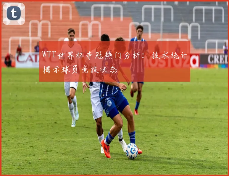 WTT世界杯夺冠热门分析：技术统计揭示球员竞技状态