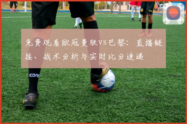 免费观看欧冠曼联vs巴黎：直播链接、战术分析与实时比分速递
